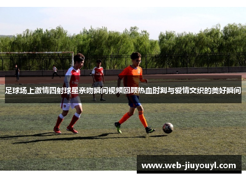 足球场上激情四射球星亲吻瞬间视频回顾热血时刻与爱情交织的美好瞬间