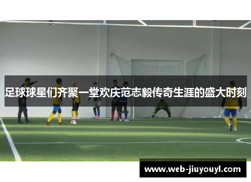 足球球星们齐聚一堂欢庆范志毅传奇生涯的盛大时刻