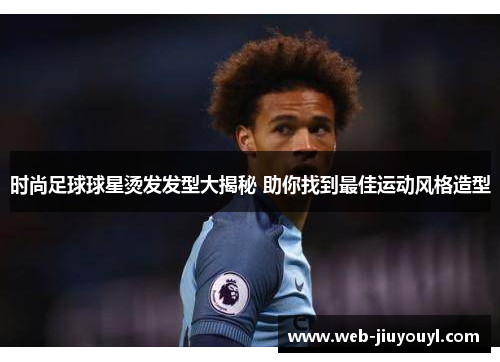 时尚足球球星烫发发型大揭秘 助你找到最佳运动风格造型