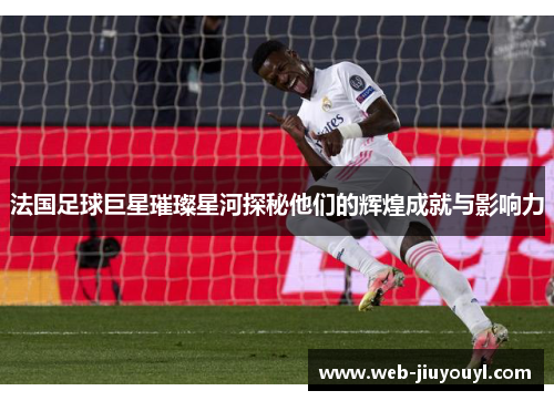 法国足球巨星璀璨星河探秘他们的辉煌成就与影响力