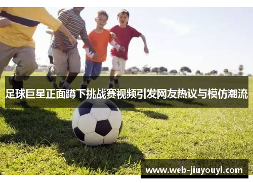 足球巨星正面蹲下挑战赛视频引发网友热议与模仿潮流