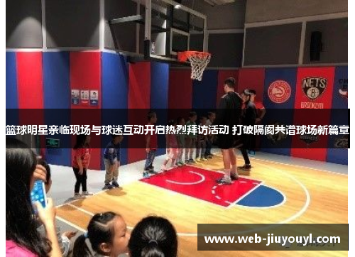 篮球明星亲临现场与球迷互动开启热烈拜访活动 打破隔阂共谱球场新篇章