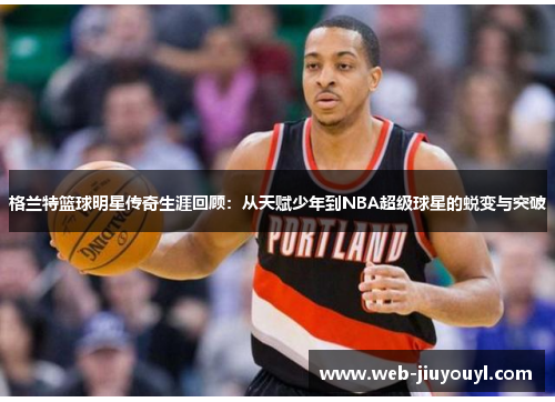 格兰特篮球明星传奇生涯回顾：从天赋少年到NBA超级球星的蜕变与突破