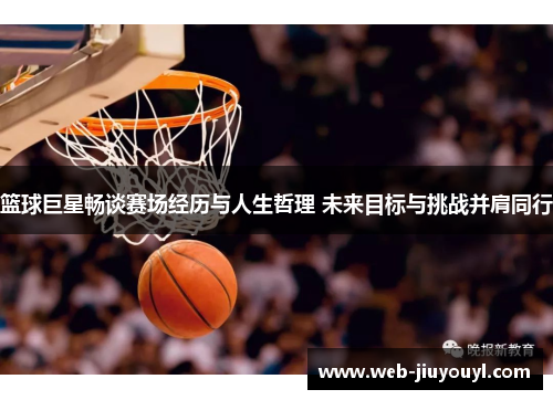 篮球巨星畅谈赛场经历与人生哲理 未来目标与挑战并肩同行