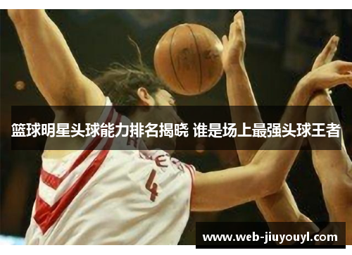 篮球明星头球能力排名揭晓 谁是场上最强头球王者