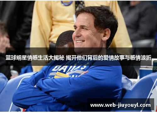 篮球明星情感生活大揭秘 揭开他们背后的爱情故事与感情波折