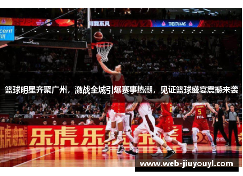 篮球明星齐聚广州，激战全城引爆赛事热潮，见证篮球盛宴震撼来袭