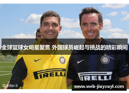 全球篮球女明星聚焦 外国球员崛起与挑战的精彩瞬间